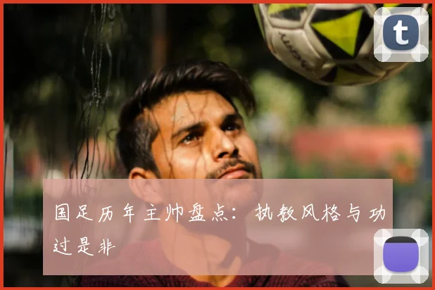 国足历年主帅盘点：执教风格与功过是非
