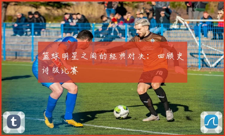 篮球明星之间的经典对决：回顾史诗级比赛